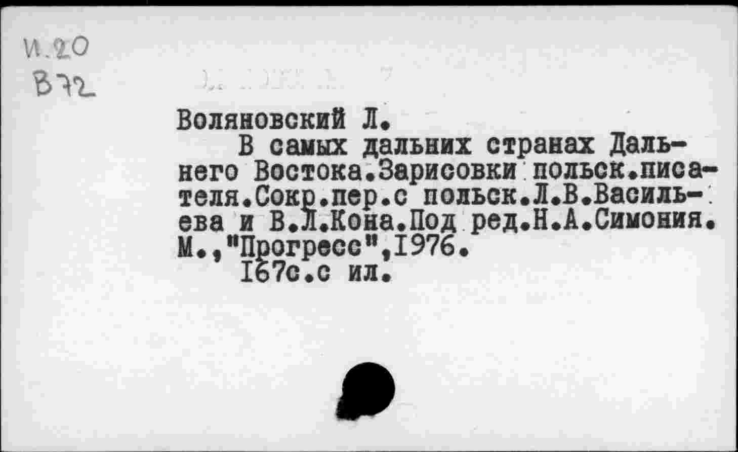 ﻿и.го
Воляновский Л*
В самых дальних странах Дальнего Востока.Зарисовки польск.писателя • Сокр•пер•с польск•Л.В.Василь-: ева и В.Л.Кона.Под ред.Н.А.Симония. М.,"Прогресс",I976•
167с.с ил.